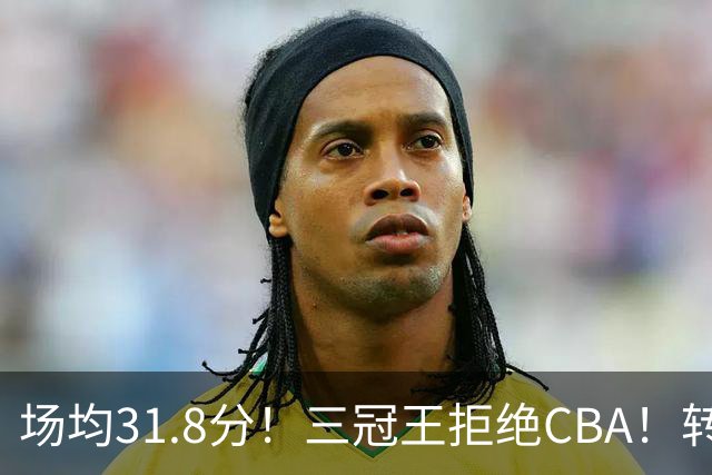 场均31.8分！三冠王拒绝CBA！转战欧洲！为什么？
