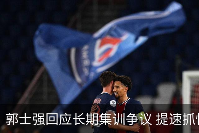 郭士强回应长期集训争议 提速抓快攻成备战重点