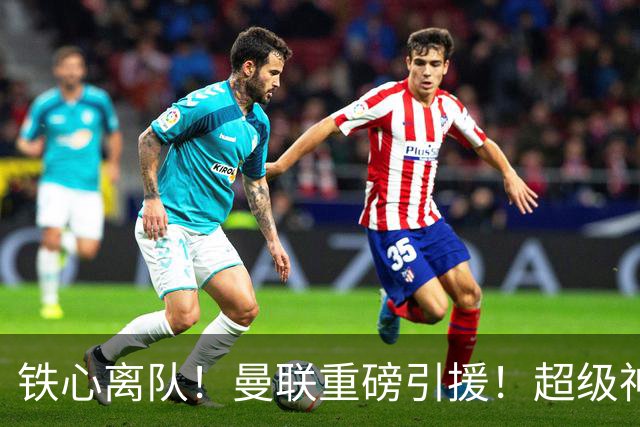 铁心离队！曼联重磅引援！超级神锋执意奔赴英超